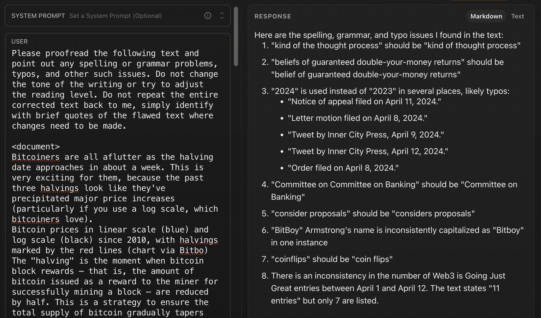 USER Please proofread the following text and point out any spelling or grammar problems, typos, and other such issues. Do not change the tone of the writing or try to adjust the reading level. Do not repeat the entire corrected text back to me, simply identify with brief quotes of the flawed text where changes need to be made. <document> Bitcoiners are all aflutter as the halving date approaches in about a week. This is very exciting for them, because the past three halvings look like they've precipitated major price increases (particularly if you use a log scale, which bitcoiners love). Bitcoin prices in linear scale (blue) and log scale (black) since 2010, with halvings marked by the red lines (chart via Bitbo) The "halving" is the moment when bitcoin block rewards that is, the amount of bitcoin issued as a reward to the miner for successfully mining a block are reduced by half. This is a strategy to ensure the total supply of bitcoin gradually tapers... RESPONSE Here are the spelling, grammar, and typo issues I found in the text: 1. "kind of the thought process" should be "kind of thought process" 2. "beliefs of guaranteed double-your-money returns" should be "belief of guaranteed double-your-money returns" 3. "2024" is used instead of "2023" in several places, likely typos: • "Notice of appeal filed on April 11, 2024." • "Letter motion filed on April 8, 2024." • "Tweet by Inner City Press, April 9, 2024." • "Tweet by Inner City Press, April 12, 2024." • "Order filed on April 8, 2024." 4. "Committee on Committee on Banking" should be "Committee on Banking" 5. "consider proposals" should be "considers proposals" 6. "BitBoy" Armstrong's name is inconsistently capitalized as "Bitboy" in one instance 7. "coinflips" should be "coin flips" 8. There is an inconsistency in the number of Web3 is Going Just Great entries between April 1 and April 12. The text states "11 entries" but only 7 are listed.