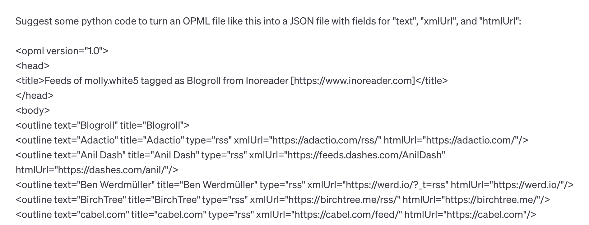 Suggest some python code to turn an OPML file like this into a JSON file with fields for "text", "xmlUrl", and "htmlUrl": <opml version="1.0"> <head> <title>Feeds of molly.white5 tagged as Blogroll from Inoreader [https://www.inoreader.com]</title> </head> <body> <outline text="Blogroll" title="Blogroll"> <outline text="Adactio" title="Adactio" type="rss" xmlUrl="https://adactio.com/rss/" htmlUrl="https://adactio.com/"/> <outline text="Anil Dash" title="Anil Dash" type="rss" xmlUrl="https://feeds.dashes.com/AnilDash" htmlUrl="https://dashes.com/anil/"/> <outline text="Ben Werdmüller" title="Ben Werdmüller" type="rss" xmlUrl="https://werd.io/?_t=rss" htmlUrl="https://werd.io/"/> <outline text="Birch Tree" title="Birch Tree" type="rss" xmlUrl="https://birchtree.me/rss/" htmlUrl="https://birchtree.me/"/> <outline text="cabel.com" title="cabel.com" type="rss" xmlUrl="https://cabel.com/feed/" htmlUrl="https://cabel.com"/>
